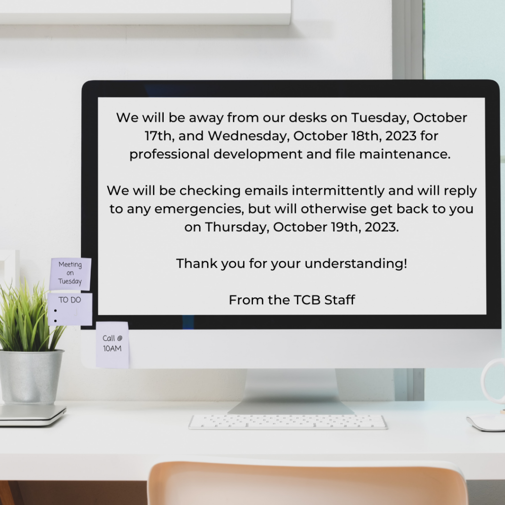 NOTICE: We will be away from our desks Tuesday, Oct. 17 and Wednesday, Oct. 18 for professional development and file maintenance. We will be checking email intermittently and will reply to any emergencies, but will otherwise get back to you Thursday, October 19, 2023. Thank you for your understanding. The TCB Staff